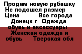 Продам новую рубашку.Не подошел размер.  › Цена ­ 400 - Все города, Донецк г. Одежда, обувь и аксессуары » Женская одежда и обувь   . Тверская обл.